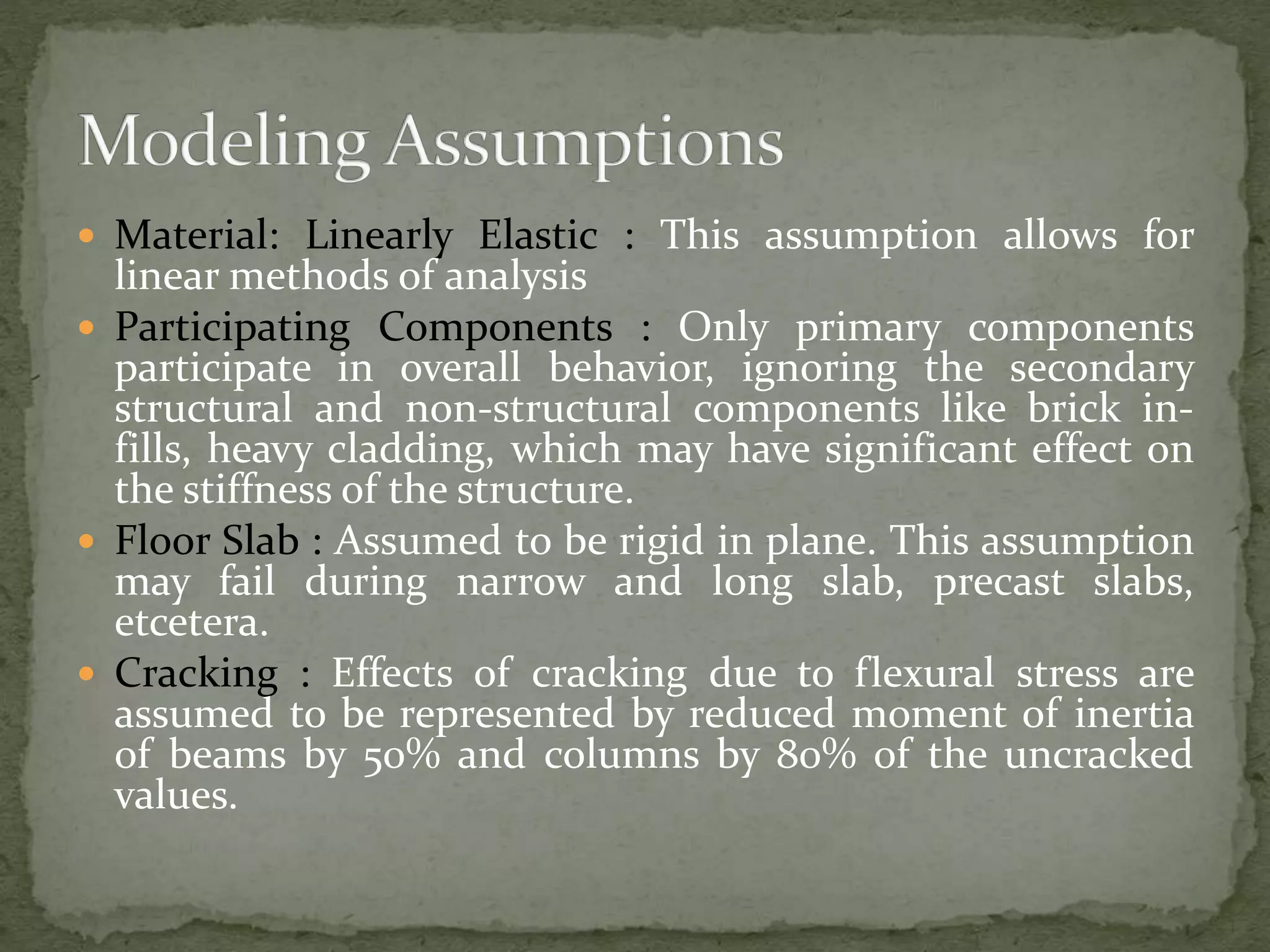 Material: Linearly Elastic : This assumption allows for
linear methods of analysis
 Participating Components : Only primary components
participate in overall behavior, ignoring the secondary
structural and non-structural components like brick in-
fills, heavy cladding, which may have significant effect on
the stiffness of the structure.
 Floor Slab : Assumed to be rigid in plane. This assumption
may fail during narrow and long slab, precast slabs,
etcetera.
 Cracking : Effects of cracking due to flexural stress are
assumed to be represented by reduced moment of inertia
of beams by 50% and columns by 80% of the uncracked
values.
 