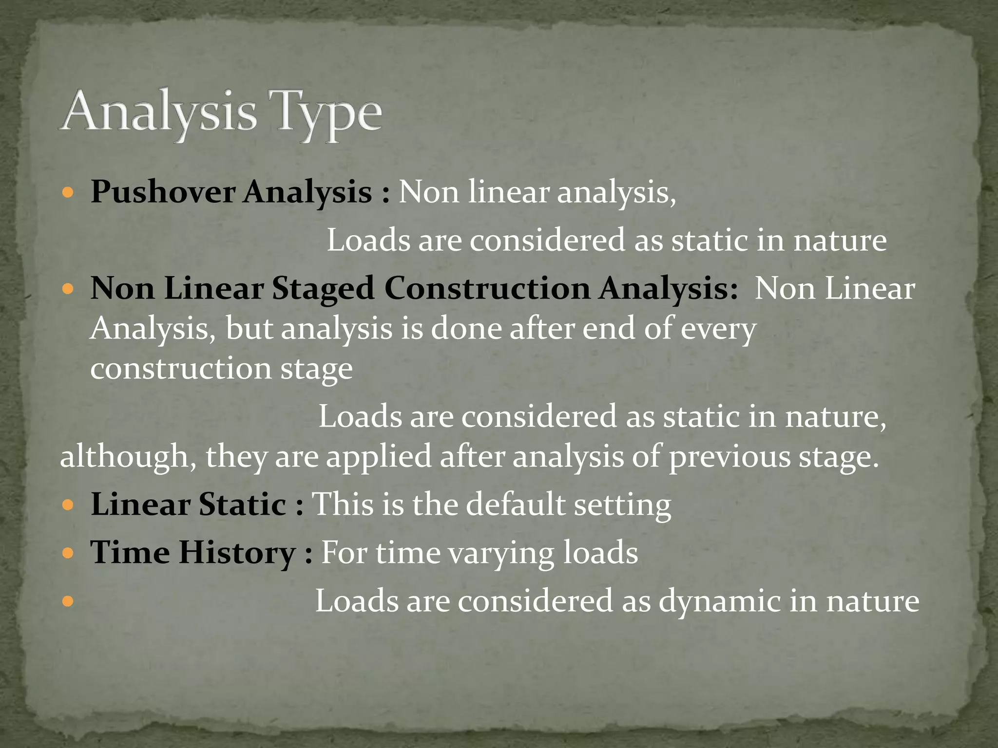  Pushover Analysis : Non linear analysis,
Loads are considered as static in nature
 Non Linear Staged Construction Analysis: Non Linear
Analysis, but analysis is done after end of every
construction stage
Loads are considered as static in nature,
although, they are applied after analysis of previous stage.
 Linear Static : This is the default setting
 Time History : For time varying loads
 Loads are considered as dynamic in nature
 