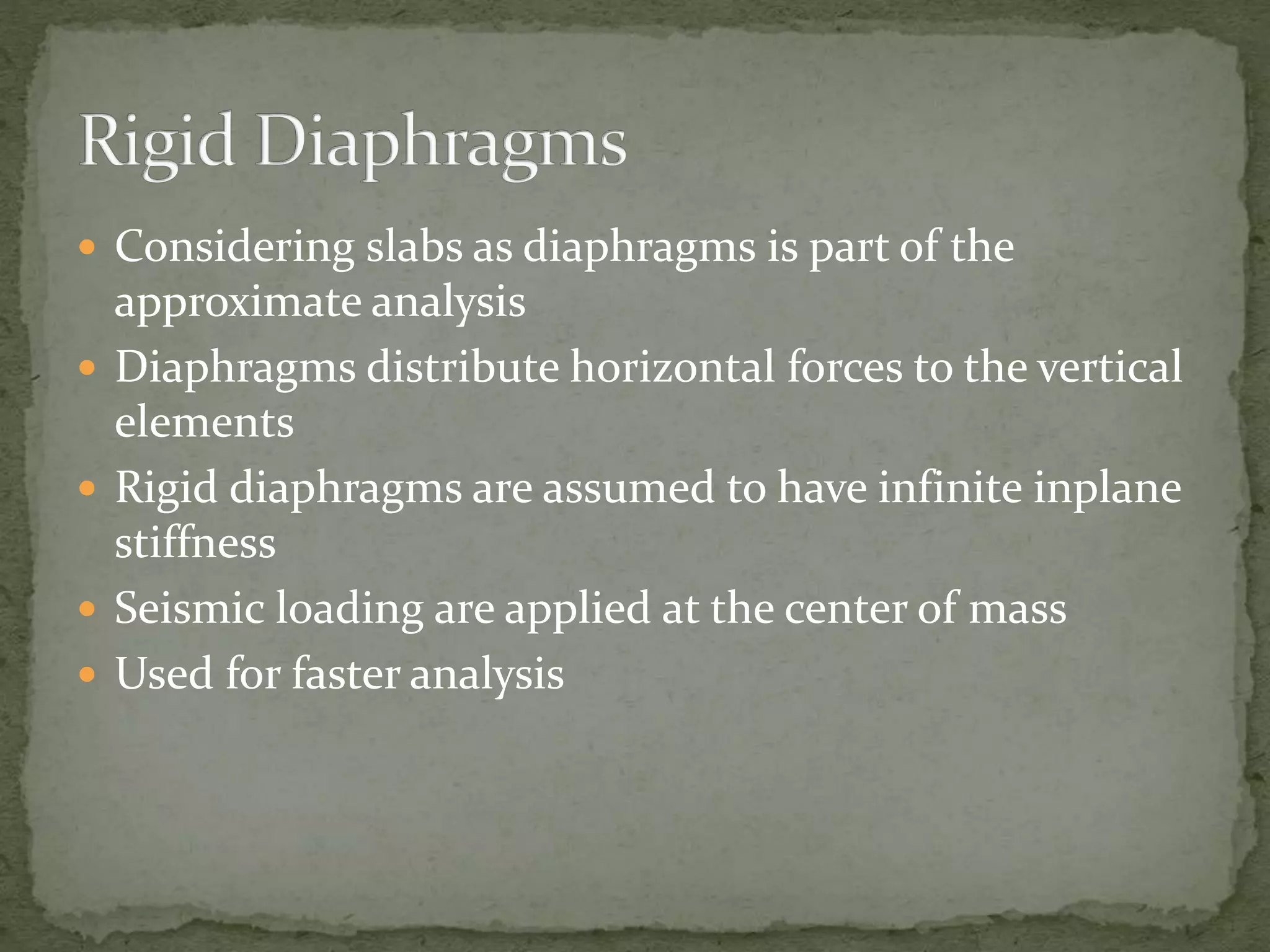  Considering slabs as diaphragms is part of the
approximate analysis
 Diaphragms distribute horizontal forces to the vertical
elements
 Rigid diaphragms are assumed to have infinite inplane
stiffness
 Seismic loading are applied at the center of mass
 Used for faster analysis
 