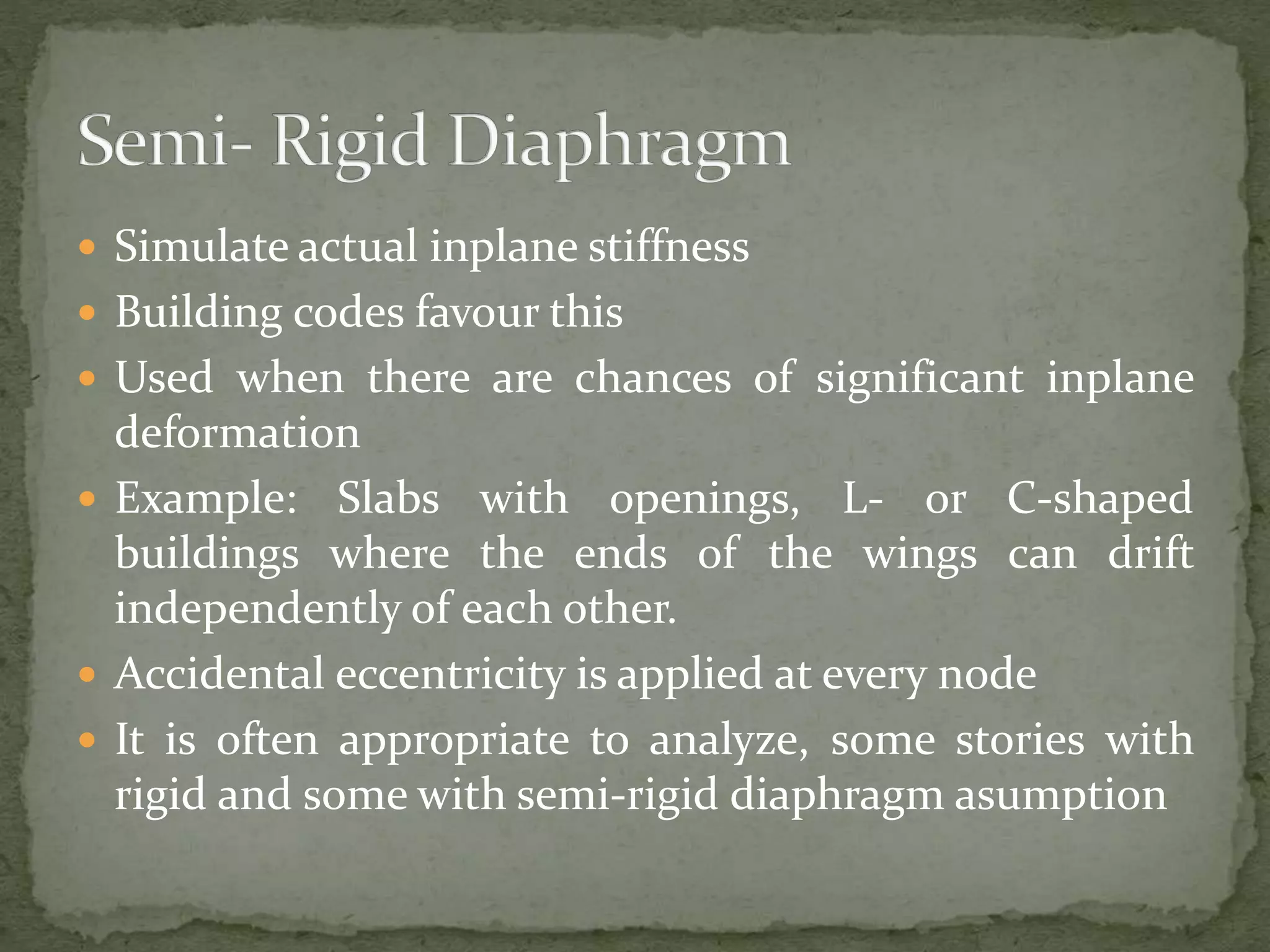  Simulate actual inplane stiffness
 Building codes favour this
 Used when there are chances of significant inplane
deformation
 Example: Slabs with openings, L- or C-shaped
buildings where the ends of the wings can drift
independently of each other.
 Accidental eccentricity is applied at every node
 It is often appropriate to analyze, some stories with
rigid and some with semi-rigid diaphragm asumption
 