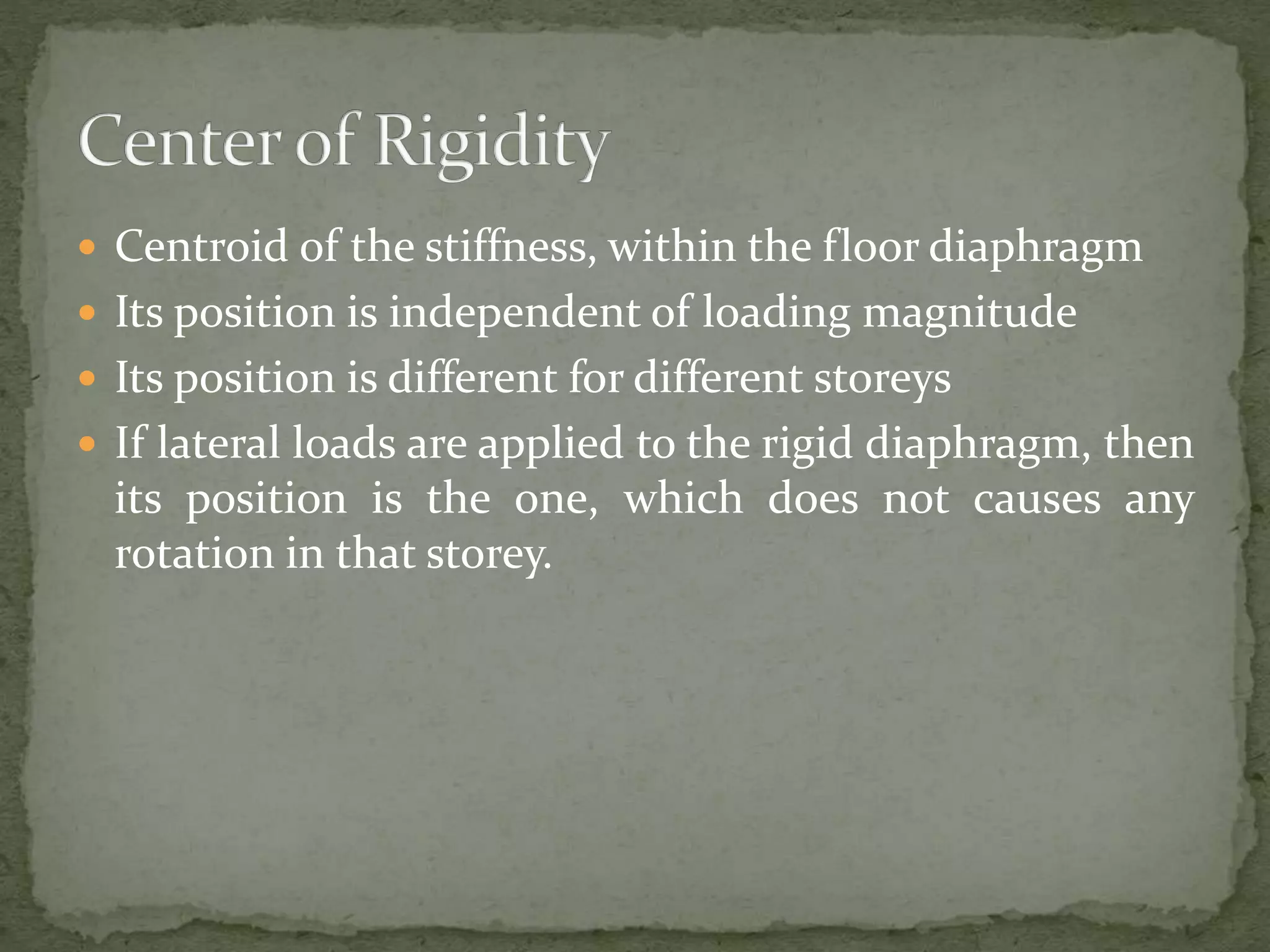  Centroid of the stiffness, within the floor diaphragm
 Its position is independent of loading magnitude
 Its position is different for different storeys
 If lateral loads are applied to the rigid diaphragm, then
its position is the one, which does not causes any
rotation in that storey.
 