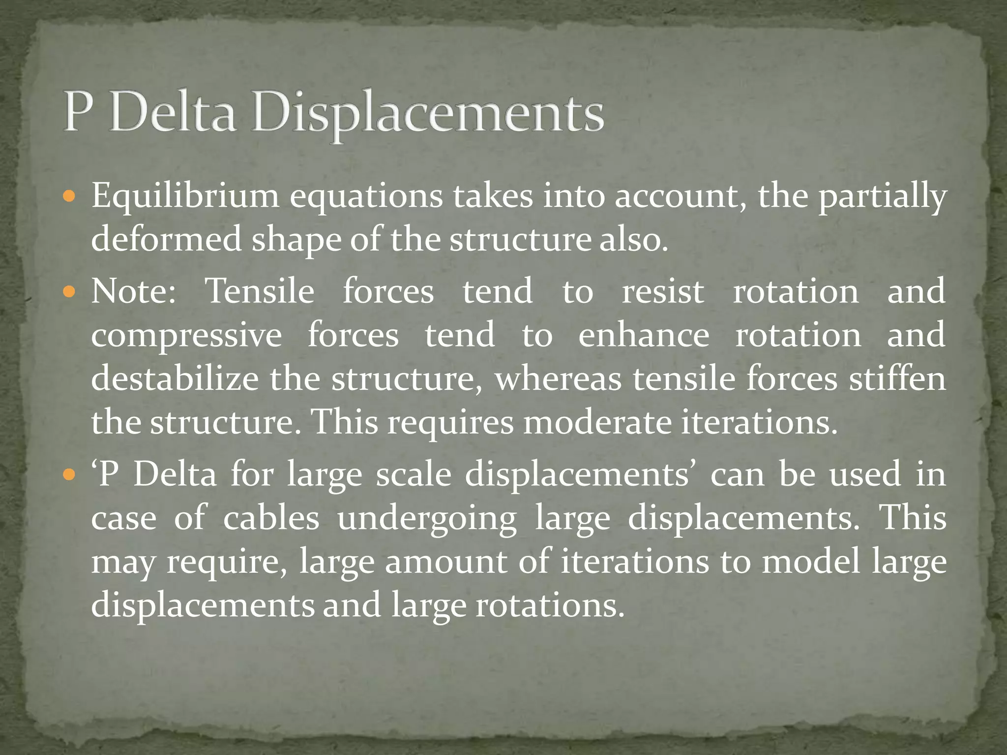  Equilibrium equations takes into account, the partially
deformed shape of the structure also.
 Note: Tensile forces tend to resist rotation and
compressive forces tend to enhance rotation and
destabilize the structure, whereas tensile forces stiffen
the structure. This requires moderate iterations.
 ‘P Delta for large scale displacements’ can be used in
case of cables undergoing large displacements. This
may require, large amount of iterations to model large
displacements and large rotations.
 