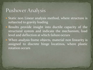  Static non Linear analysis method, where structure is
subjected to gravity loading
 Results provide insight into ductile capacity of the
structural system and indicate the mechanism, load
level and deflection at which failure occurs
 When analysis frame objects, material non linearity is
assigned to discrete hinge locatinos, where plastic
rotation occurs
 