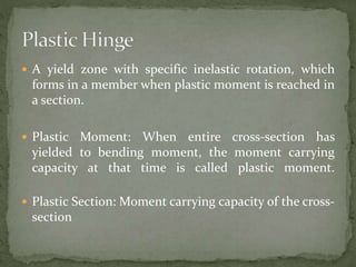  A yield zone with specific inelastic rotation, which
forms in a member when plastic moment is reached in
a section.
 Plastic Moment: When entire cross-section has
yielded to bending moment, the moment carrying
capacity at that time is called plastic moment.
 Plastic Section: Moment carrying capacity of the cross-
section
 