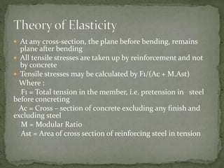  At any cross-section, the plane before bending, remains
plane after bending
 All tensile stresses are taken up by reinforcement and not
by concrete
 Tensile stresses may be calculated by F1/(Ac + M.Ast)
Where :
F1 = Total tension in the member, i.e. pretension in steel
before concreting
Ac = Cross – section of concrete excluding any finish and
excluding steel
M = Modular Ratio
Ast = Area of cross section of reinforcing steel in tension
 