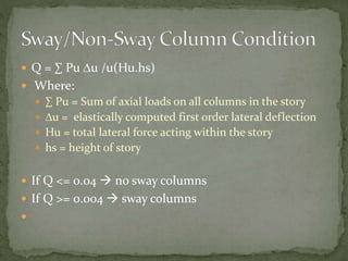  Q = ∑ Pu Du /u(Hu.hs)
 Where:
 ∑ Pu = Sum of axial loads on all columns in the story
 Du = elastically computed first order lateral deflection
 Hu = total lateral force acting within the story
 hs = height of story
 If Q <= 0.04  no sway columns
 If Q >= 0.004  sway columns

 
