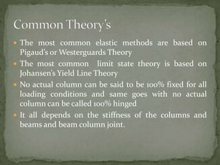  The most common elastic methods are based on
Pigaud’s or Westerguards Theory
 The most common limit state theory is based on
Johansen’s Yield Line Theory
 No actual column can be said to be 100% fixed for all
loading conditions and same goes with no actual
column can be called 100% hinged
 It all depends on the stiffness of the columns and
beams and beam column joint.
 