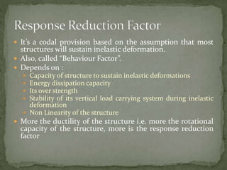  It’s a codal provision based on the assumption that most
structures will sustain inelastic deformation.
 Also, called “Behaviour Factor”.
 Depends on :
 Capacity of structure to sustain inelastic deformations
 Energy dissipation capacity
 Its over strength
 Stability of its vertical load carrying system during inelastic
deformation
 Non Linearity of the structure
 More the ductility of the structure i.e. more the rotational
capacity of the structure, more is the response reduction
factor
 