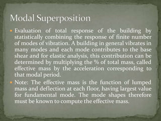  Evaluation of total response of the building by
statistically combining the response of finite number
of modes of vibration. A building in general vibrates in
many modes and each mode contributes to the base
shear and for elastic analysis, this contribution can be
determined by multiplying the % of total mass, called
effective mass by the acceleration corresponding to
that modal period.
 Note: The effective mass is the function of lumped
mass and deflection at each floor, having largest value
for fundamental mode. The mode shapes therefore
must be known to compute the effective mass.
 