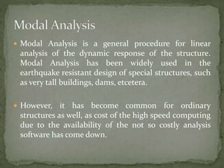  Modal Analysis is a general procedure for linear
analysis of the dynamic response of the structure.
Modal Analysis has been widely used in the
earthquake resistant design of special structures, such
as very tall buildings, dams, etcetera.
 However, it has become common for ordinary
structures as well, as cost of the high speed computing
due to the availability of the not so costly analysis
software has come down.
 