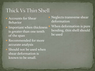  Accounts for Shear
Behavior
 Important when thickness
is greater than one tenth
of the span
 Recommended for more
accurate analysis
 Should not be used when
shear deformation is
known to be small.
 Neglects transverse shear
deformation
 When deformation is pure
bending, thin shell should
be used
 