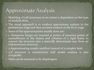  Modeling of tall structures to an extent is dependent on the type
of analysis done.
 The usual approach is to conduct approximate analysis in the
preliminary stage and then accurate analysis in the final stage.
 Some of the approximations usually done are:
 1. Numerous hinges are inserted at points of assumed points of
contraflexure in the beams and columns of a rigid frame to
convert the structure into a statically determinate one, from an
indeterminate structure.
 2.Approximating simple cantiliver instead of a complex bent.
 3.If structure is symmetrical, half model analysis is also
acceptable
 Slabs can be assumed to be diaphragms
 