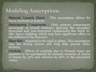  Material: Linearly Elastic : This assumption allows for
linear methods of analysis
 Participating Components : Only primary components
participate in overall behavior, ignoring the secondary
structural and non-structural components like brick in-
fills, heavy cladding, which may have significant effect on
the stiffness of the structure.
 Floor Slab : Assumed to be rigid in plane. This assumption
may fail during narrow and long slab, precast slabs,
etcetera.
 Cracking : Effects of cracking due to flexural stress are
assumed to be represented by reduced moment of inertia
of beams by 50% and columns by 80% of the uncracked
values.
 