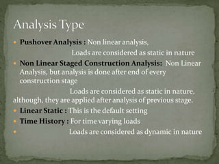  Pushover Analysis : Non linear analysis,
Loads are considered as static in nature
 Non Linear Staged Construction Analysis: Non Linear
Analysis, but analysis is done after end of every
construction stage
Loads are considered as static in nature,
although, they are applied after analysis of previous stage.
 Linear Static : This is the default setting
 Time History : For time varying loads
 Loads are considered as dynamic in nature
 