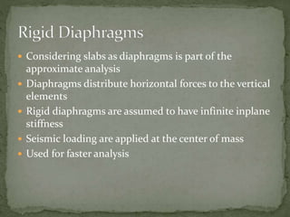  Considering slabs as diaphragms is part of the
approximate analysis
 Diaphragms distribute horizontal forces to the vertical
elements
 Rigid diaphragms are assumed to have infinite inplane
stiffness
 Seismic loading are applied at the center of mass
 Used for faster analysis
 