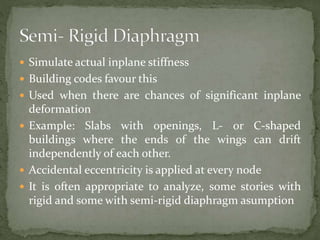  Simulate actual inplane stiffness
 Building codes favour this
 Used when there are chances of significant inplane
deformation
 Example: Slabs with openings, L- or C-shaped
buildings where the ends of the wings can drift
independently of each other.
 Accidental eccentricity is applied at every node
 It is often appropriate to analyze, some stories with
rigid and some with semi-rigid diaphragm asumption
 
