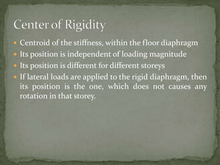  Centroid of the stiffness, within the floor diaphragm
 Its position is independent of loading magnitude
 Its position is different for different storeys
 If lateral loads are applied to the rigid diaphragm, then
its position is the one, which does not causes any
rotation in that storey.
 