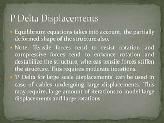  Equilibrium equations takes into account, the partially
deformed shape of the structure also.
 Note: Tensile forces tend to resist rotation and
compressive forces tend to enhance rotation and
destabilize the structure, whereas tensile forces stiffen
the structure. This requires moderate iterations.
 ‘P Delta for large scale displacements’ can be used in
case of cables undergoing large displacements. This
may require, large amount of iterations to model large
displacements and large rotations.
 