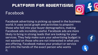 Facebook
Facebook advertising is picking up speed in the business
world. It uses social graph and activities to pinpoint
those who fall into your buyer demographics, making
Facebook ads incredibly useful. Facebook ads are more
likely to bring in strong leads that are looking for your
services. They help make sure your advertising budget is
not wasted on those who are not interested in what you
are offering. Facebook makes your product or service
put into the hands of the exact person who wants
it.
 