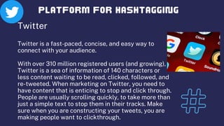 Twitter
Twitter is a fast-paced, concise, and easy way to
connect with your audience.
With over 310 million registered users (and growing),
Twitter is a sea of information of 140 characters or
less content waiting to be read, clicked, followed, and
re-tweeted. When marketing on Twitter, you need to
have content that is enticing to stop and click through.
People are usually scrolling quickly, to take more than
just a simple text to stop them in their tracks. Make
sure when you are constructing your tweets, you are
making people want to clickthrough.
 