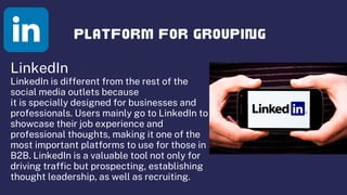 LinkedIn
LinkedIn is different from the rest of the
social media outlets because
it is specially designed for businesses and
professionals. Users mainly go to LinkedIn to
showcase their job experience and
professional thoughts, making it one of the
most important platforms to use for those in
B2B. LinkedIn is a valuable tool not only for
driving traffic but prospecting, establishing
thought leadership, as well as recruiting.
 