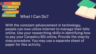 What I Can Do?
With the constant advancement in technology,
people can now utilize internet to manage their bills
online. Use your researching skills in identifying how
to pay your Cenpelco Bill online. Provide the step by
step procedure. You may use a separate sheet of
paper for this activity.
 