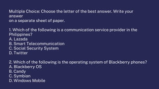 Multiple Choice: Choose the letter of the best answer. Write your
answer
on a separate sheet of paper.
1. Which of the following is a communication service provider in the
Philippines?
A. Lazada
B. Smart Telecommunication
C. Social Security System
D. Twitter
2. Which of the following is the operating system of Blackberry phones?
A. Blackberry OS
B. Candy
C. Symbian
D. Windows Mobile
 