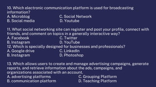 10. Which electronic communication platform is used for broadcasting
information?
A. Microblog C. Social Network
B. Social media D. Youtube
11. What social networking site can register and post your profile, connect with
friends, and comment on topics in a generally interactive way?
A. Facebook C. Twitter
B. Instagram D. YouTube
12. Which is specially designed for businesses and professionals?
A. Google drive C. LinkedIn
B. Instagram D. Photoshop
13. Which allows users to create and manage advertising campaigns, generate
reports, and retrieve information about the ads, campaigns, and
organizations associated with an account.
A. advertising platforms C. Grouping Platform
B. communication platform D. Teaching Platform
 