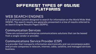 WEB SEARCH ENGINES
It is a software system designed to search for information on the World Wide Web
(WWW). The search results are generally presented in a line of results referred to
as Search Engine Results Pages (SERPs).
Communication Services
These are outsourced enterprise communications solutions that can be leased
from a single vendor or provider.
Communications Service Provider (CSP)
is a provider that transports information electronically and can encompass public
and private companies in telecom, internet, cable, satellite, and managed services
business.
 