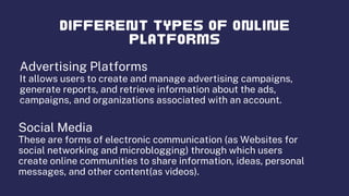 Advertising Platforms
It allows users to create and manage advertising campaigns,
generate reports, and retrieve information about the ads,
campaigns, and organizations associated with an account.
Social Media
These are forms of electronic communication (as Websites for
social networking and microblogging) through which users
create online communities to share information, ideas, personal
messages, and other content(as videos).
 