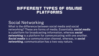 Social Networking
What is the difference between social media and social
networking? These are forms of media. Essentially, social media
is a platform for broadcasting information, whereas social
networking is a platform for communicating with one another.
Social media is a communication channel, whereas, in social
networking, communication has a two-way nature.
 