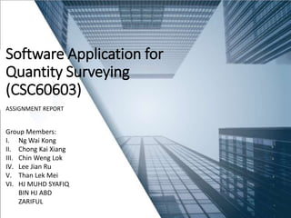 Software Application for
Quantity Surveying
(CSC60603)
ASSIGNMENT REPORT
Group Members:
I. Ng Wai Kong
II. Chong Kai Xiang
III. Chin Weng Lok
IV. Lee Jian Ru
V. Than Lek Mei
VI. HJ MUHD SYAFIQ
BIN HJ ABD
ZARIFUL
 