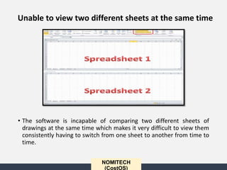 • The software is incapable of comparing two different sheets of
drawings at the same time which makes it very difficult to view them
consistently having to switch from one sheet to another from time to
time.
NOMITECH
(CostOS)
Unable to view two different sheets at the same time
 