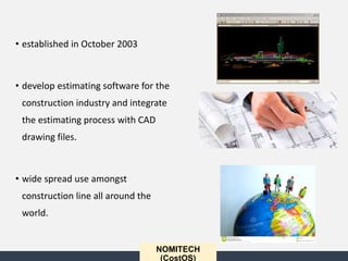 • established in October 2003
• develop estimating software for the
construction industry and integrate
the estimating process with CAD
drawing files.
• wide spread use amongst
construction line all around the
world.
NOMITECH
(CostOS)
 
