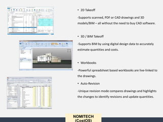 • 2D Takeoff
-Supports scanned, PDF or CAD drawings and 3D
models/BIM – all without the need to buy CAD software.
• 3D / BIM Takeoff
-Supports BIM by using digital design data to accurately
estimate quantities and costs.
• Workbooks
-Powerful spreadsheet based workbooks are live-linked to
the drawings.
• Auto-Revision
-Unique revision mode compares drawings and highlights
the changes to identify revisions and update quantities.
NOMITECH
(CostOS)
 
