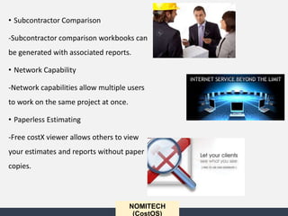 • Subcontractor Comparison
-Subcontractor comparison workbooks can
be generated with associated reports.
• Network Capability
-Network capabilities allow multiple users
to work on the same project at once.
• Paperless Estimating
-Free costX viewer allows others to view
your estimates and reports without paper
copies.
NOMITECH
(CostOS)
 
