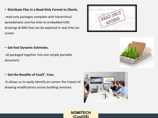 • Distribute Files in a Read-Only Format to Clients.
-read-only packages complete with hierarchical
spreadsheets and live links to embedded CAD
drawings & BIM that can be explored in real-time on-
screen
• Get Fast Dynamic Estimates.
-all packaged together into one simple portable
document.
• Get the Benefits of CostX®. Free.
-It allows us to easily identify on-screen the impact of
drawing modifications across building revisions.
NOMITECH
(CostOS)
 