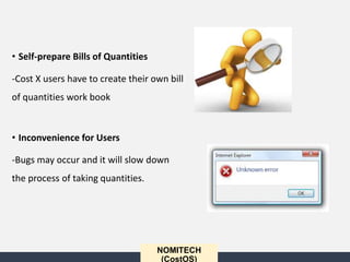 • Self-prepare Bills of Quantities
-Cost X users have to create their own bill
of quantities work book
• Inconvenience for Users
-Bugs may occur and it will slow down
the process of taking quantities.
NOMITECH
(CostOS)
 