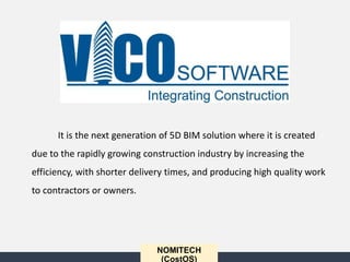 NOMITECH
(CostOS)
It is the next generation of 5D BIM solution where it is created
due to the rapidly growing construction industry by increasing the
efficiency, with shorter delivery times, and producing high quality work
to contractors or owners.
 