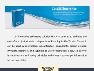 An innovative estimating solution that can be used to estimate the
cost of a project at various stages (from Planning to the Tender Phase). It
can be used by contractors, subcontractors, consultants, project owners,
investors, designers, and suppliers to use for quotation. CostOS is easy to
learn, uses solid estimating principles and makes it easy to get information
for documentation.
NOMITECH
(CostOS)
 