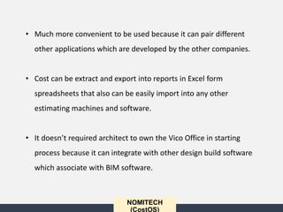 NOMITECH
(CostOS)
• Much more convenient to be used because it can pair different
other applications which are developed by the other companies.
• Cost can be extract and export into reports in Excel form
spreadsheets that also can be easily import into any other
estimating machines and software.
• It doesn’t required architect to own the Vico Office in starting
process because it can integrate with other design build software
which associate with BIM software.
 