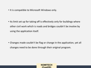 NOMITECH
(CostOS)
• It is compatible to Microsoft Windows only.
• Its limit set up for taking off is effectively only for buildings where
other civil work which is roads and bridges couldn’t be involve by
using the application itself.
• Changes made couldn’t be flag or change in the application, yet all
changes need to be done through their original program.
 