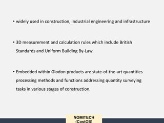 NOMITECH
(CostOS)
• widely used in construction, industrial engineering and infrastructure
• 3D measurement and calculation rules which include British
Standards and Uniform Building By-Law
• Embedded within Glodon products are state-of-the-art quantities
processing methods and functions addressing quantity surveying
tasks in various stages of construction.
 