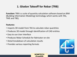 NOMITECH
(CostOS)
Function: TRB is a suite of quantity calculation software based on BIM
(Building Information Modeling) technology which works with TAS,
TME and TBQ.
Features:
• Imports 3D model from TAS to calculate rebar quantities
• Produces 3D model through identification of CAD entities
• Easy to use User Interface
• Produces Rebar Schedule for fabricator on site
• Detail breakdown of calculation results
• Provides various reporting formats
1. Glodon Takeoff for Rebar (TRB)
 