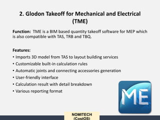 NOMITECH
(CostOS)
Function: TME is a BIM based quantity takeoff software for MEP which
is also compatible with TAS, TRB and TBQ.
Features:
• Imports 3D model from TAS to layout building services
• Customizable built-in calculation rules
• Automatic joints and connecting accessories generation
• User-friendly interface
• Calculation result with detail breakdown
• Various reporting format
2. Glodon Takeoff for Mechanical and Electrical
(TME)
 