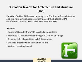 NOMITECH
(CostOS)
Function: TAS is a BIM-based quantity takeoff software for architecture
and structure which has successfully passed the building SMART
certification. TAS also works with TRB, TME and TBQ.
Feature:
• Imports 3D model from TRB to calculate quantities
• Produces 3D models by identifying CAD files or on image
• Dynamic links of quantities to BQ description
• Detailed breakdown of calculation results
• Various reporting format
3. Glodon Takeoff for Architecture and Structure
(TAS)
 