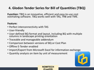 NOMITECH
(CostOS)
Function: TBQ is an innovative, efficient and easy-to-use cost
estimating software. TBQ works well with TAS, TRB and TME.
Feature:
• Perfect interconnectivity with TAS
• User-friendly
• User-defined BQ format and layout, including BQ with multiple
columns in landscape printing orientation
• Traceable and manageable addendum
• Comparison between versions of BQ or Cost Plan
• Offline E-Tender enabled
• Import/Export from Microsoft Excel for information exchange
• Quantity analysis on item by unit of measurement
4. Glodon Tender Series for Bill of Quantities (TBQ)
 