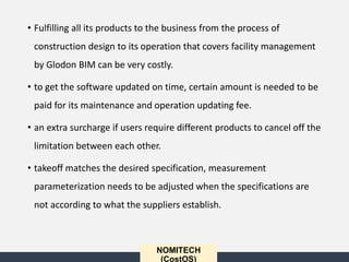 NOMITECH
(CostOS)
• Fulfilling all its products to the business from the process of
construction design to its operation that covers facility management
by Glodon BIM can be very costly.
• to get the software updated on time, certain amount is needed to be
paid for its maintenance and operation updating fee.
• an extra surcharge if users require different products to cancel off the
limitation between each other.
• takeoff matches the desired specification, measurement
parameterization needs to be adjusted when the specifications are
not according to what the suppliers establish.
 