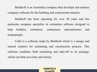 NOMITECH
(CostOS)
Buildsoft is an Australian company that develops and markets
computer software for the building and construction industry.
Buildsoft has been operating for over 30 years and this
particular company specialize in estimation software designed to
help builders, estimators, contractors, subcontractors and
tradespeople.
Cubit is a software made by Buildsoft which is a unique and
natural solution for estimating and construction projects. This
software combines both estimating and take-off in its package,
which can help save time and money.
 