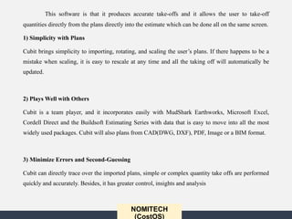 NOMITECH
(CostOS)
This software is that it produces accurate take-offs and it allows the user to take-off
quantities directly from the plans directly into the estimate which can be done all on the same screen.
1) Simplicity with Plans
Cubit brings simplicity to importing, rotating, and scaling the user’s plans. If there happens to be a
mistake when scaling, it is easy to rescale at any time and all the taking off will automatically be
updated.
2) Plays Well with Others
Cubit is a team player, and it incorporates easily with MudShark Earthworks, Microsoft Excel,
Cordell Direct and the Buildsoft Estimating Series with data that is easy to move into all the most
widely used packages. Cubit will also plans from CAD(DWG, DXF), PDF, Image or a BIM format.
3) Minimize Errors and Second-Guessing
Cubit can directly trace over the imported plans, simple or complex quantity take offs are performed
quickly and accurately. Besides, it has greater control, insights and analysis
 